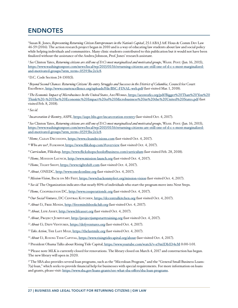 ENDNOTES Susan R.Jones, Reprsenting Returning Ciizen Entropreneursinthe Nations Capital, 25:1 ABAJ AR Hous & Comm Dev Law 46-59 (2016). The action research project began in 2010 and is a way of educating law students aboutlaw and social policy while hlping individuals and comunitics. Many clinic students contributed to this publication but it would not have been fnalized without the assistance of the Andrea Johnson, Prof Jones’research assistant. *See Clinton Yates, Returning citizens are still one of D.C’s most marginalzed and motivated groups, Wast. Post. (Jan. 16,2015), hipsisnrwashingronpost com/newslocal wp/2015/01/16 rerurningcitizens-are-sill-one-of-d-c-s-most-marginalized. SDC. Code Section 24-13016). “Beyond Scond Chance: Returning Citizens’ Re-cntry Strgles and Suceesss in the Distict of Columbia, Council for Coure Excellence, hitp:vwwcourteacellence.orgluploads/File BSC-FINAL:web.pdf Gast visited Mar 1, 2018). S The Exonomic Impactof Microbusiness In the Unitd States, Ao Wons, https:fscoworks.orglpd/Bigger20Than%20 You%20 Think#320-620 The%20Economic?20 mpact#%2(00f#620Microbusiness?%20in%20the#20United%20States paf (ast visited Feb. 8, 2018) “Seeid “Incarceation & Reentry, ASPE, hespss/laspe bhs govlincarceration-reentry last visited Oct. 4, 2017, See Clinton Yates, Returning ctizens ar tllone of D.C’s most marginalzed and moticated groups, Wasti Post. Jan. 16, 2015), hipsirwashingronpost.com/newslocal wp/2015/01/16 rerurningcitizens-are-sill-onc-of-d-c-s-most-marginalized. and-motivated-groups/utm_tesm=05393be2elck *Home, Cueax Dicisions, huspsiivcleandecisions.com ast visited Oct. 4, 2017, 9 Who arewe?, FLixsmon, hetps: s likshop.com/#overview (last visited Oct. 4, 2017, " Curricullm, Fiikshop, hetps:/ e fickshopschoolofbusiness.com/curriculum (st visited Feb. 28, 2018). = Home, Misston Lauxcu, huep:wwwemission-launch.org (ase visited Oct. 4, 2017). 1 Home, Ticitr Sy, hesps:hwvwtighsshif.com (ast visited Oct. 4, 2017, ¥ About, ONEDC, hetp/hwsonedconline.osg (ast visited Oct. 4, 2017, 5 Mision-Vision, Baci ox My Fee, hitps:sowwsbackonmyfect orglmission-vision (ast visited Oct. 4, 2017), 16S¢e id The Organization indicates that nearly 80% ofindividuals who start the program move into Next Steps 7 Home, Coovextio D, hitp:llwvscooperationde o (sst visited Oct. 4, 2017) eras Krene, hetps:/idccentralkitchen.org (ase visted Oct. 4,2017). 1 About Us, et Mixos, hetps/ffseemindshookeluborg (ast visited Oc. 4, 2017, 5 Our Social Vintures, DC Abou, Lisw Assir, hepslfwlifeasset g (st visited Oct. 4, 2017 4 About, Progec Josrs s, bl fprojestiumpstarttsining g (st visited Oct. 4, 2017 2 About U, Ders Vaserones, hetpsddefiventures.org (st visieed Oce. 4, 2017, 2 Take Acion, Tue Last Mavs, htps:helastmile g (ast visited Oct. 4, 2017, 108 Cavrra, s wsrisingtidecapital orgshout (st visited Oct. 4, 2017 de Capita,htepseyoutube comeatchv-x9mIDbIDAeM 0:00-L0L #Please note MLK is currently closed for renovations. The library closed on March 4, 2017 and construction has begun. The new library will open in 2020. U tbout Us, RisixG. *President Obama Talks about Rising’ “The SBAalso provides several loan prograrms, such ss the “Microloan Program,” and the “General Small Business Loans: 70 loan,” which sceks to provide fnancial help for businesses with special requirements. For more information on loans and grants, please visi: httpsi/snwvisha.gov/loans-grants/sce-what-sha-offerssbaloan 27| BUSINESS AND LEGAL TOOLKIT FOR RETURNING CITIZENS | GW LAW